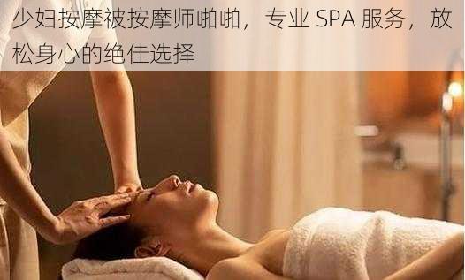 少妇按摩被按摩师啪啪，专业 SPA 服务，放松身心的绝佳选择