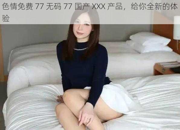 色情免费 77 无码 77 国产 XXX 产品，给你全新的体验